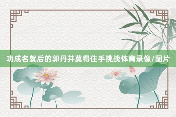 功成名就后的郭丹并莫得住手挑战体育录像/图片