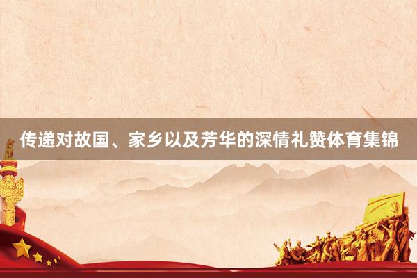传递对故国、家乡以及芳华的深情礼赞体育集锦