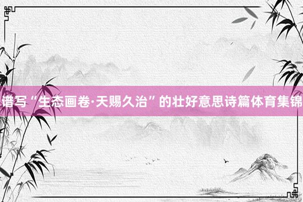 谱写“生态画卷·天赐久治”的壮好意思诗篇体育集锦