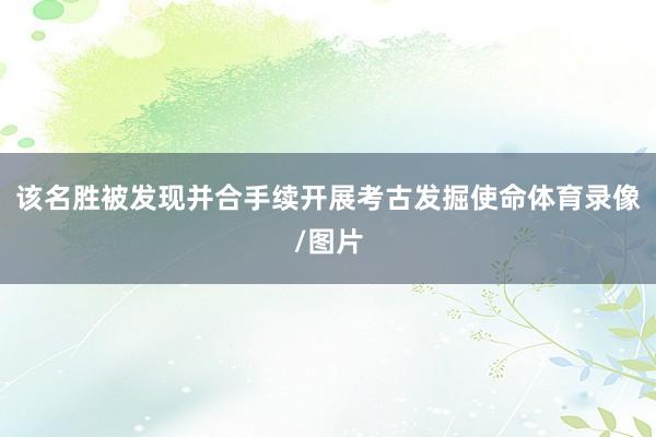 该名胜被发现并合手续开展考古发掘使命体育录像/图片