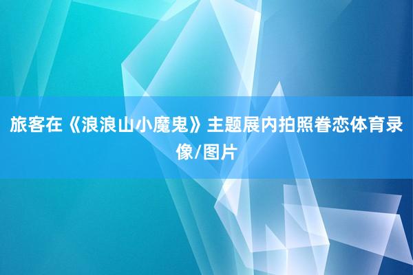 旅客在《浪浪山小魔鬼》主题展内拍照眷恋体育录像/图片
