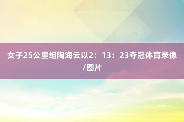 女子25公里组陶海云以2：13：23夺冠体育录像/图片