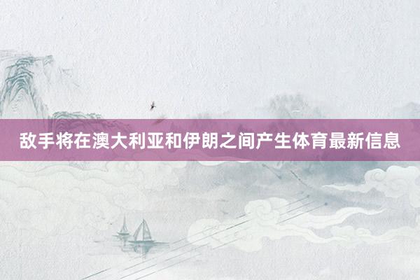 敌手将在澳大利亚和伊朗之间产生体育最新信息