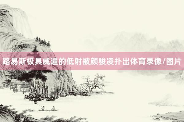 路易斯极具威逼的低射被颜骏凌扑出体育录像/图片