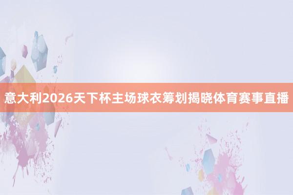 意大利2026天下杯主场球衣筹划揭晓体育赛事直播