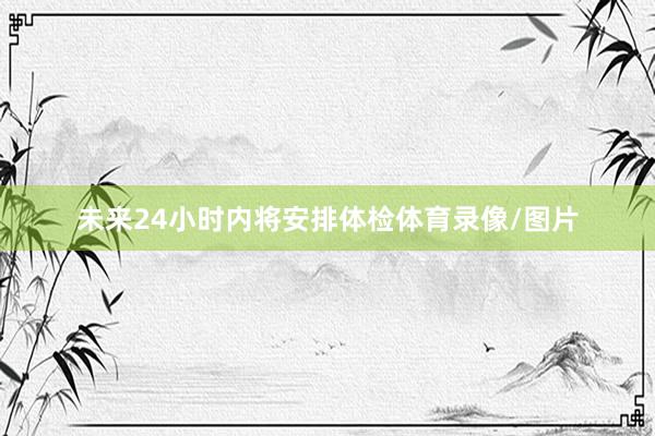 未来24小时内将安排体检体育录像/图片