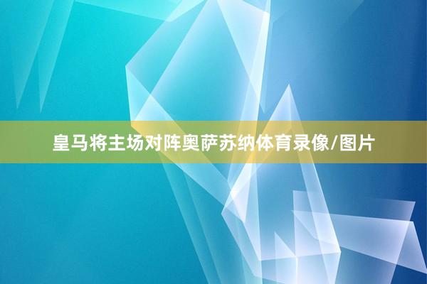 皇马将主场对阵奥萨苏纳体育录像/图片