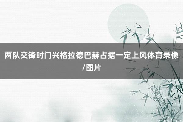 两队交锋时门兴格拉德巴赫占据一定上风体育录像/图片