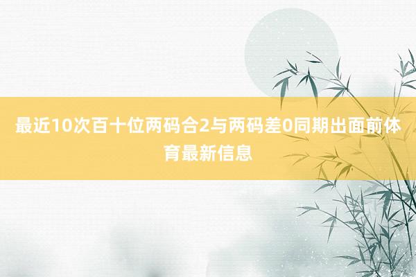 最近10次百十位两码合2与两码差0同期出面前体育最新信息