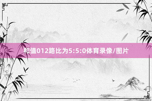 和值012路比为5:5:0体育录像/图片