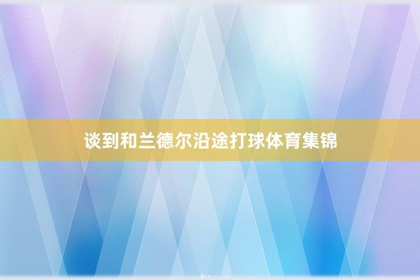 谈到和兰德尔沿途打球体育集锦