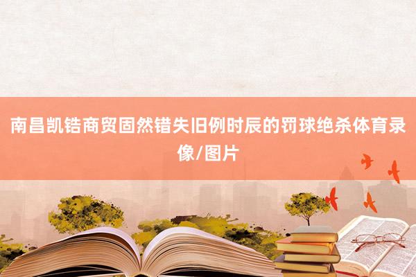 南昌凯锆商贸固然错失旧例时辰的罚球绝杀体育录像/图片