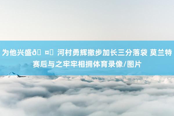 为他兴盛🤗河村勇辉撤步加长三分落袋 莫兰特赛后与之牢牢相拥体育录像/图片