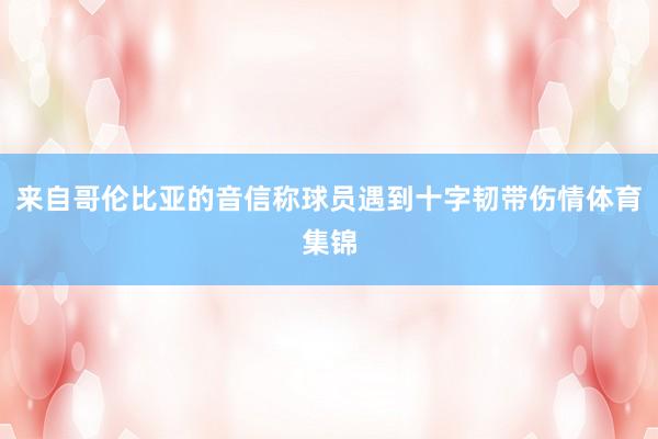 来自哥伦比亚的音信称球员遇到十字韧带伤情体育集锦