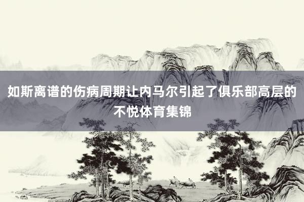 如斯离谱的伤病周期让内马尔引起了俱乐部高层的不悦体育集锦
