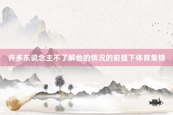 许多东说念主不了解他的情况的前提下体育集锦