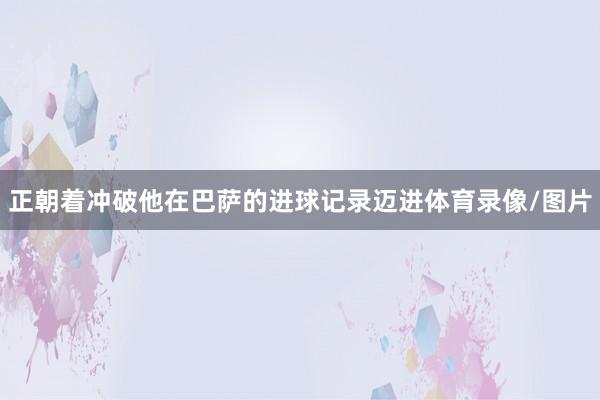 正朝着冲破他在巴萨的进球记录迈进体育录像/图片