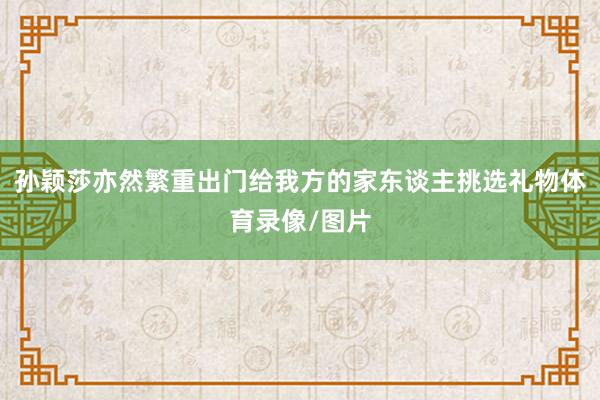 孙颖莎亦然繁重出门给我方的家东谈主挑选礼物体育录像/图片