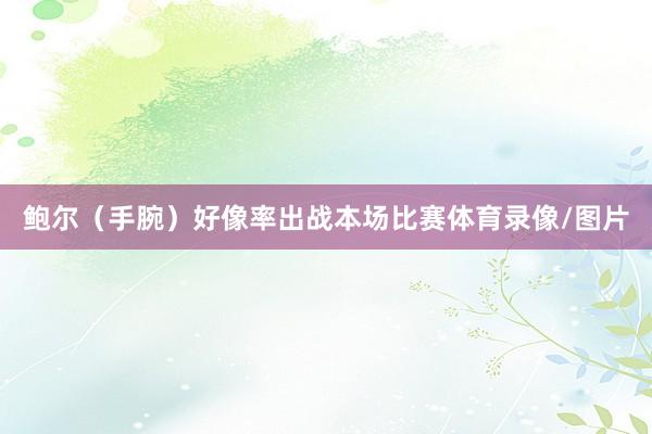 鲍尔（手腕）好像率出战本场比赛体育录像/图片