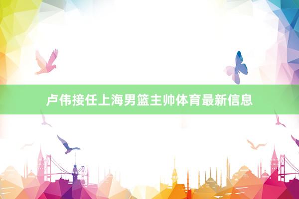 卢伟接任上海男篮主帅体育最新信息