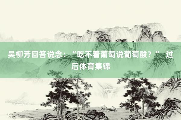 吴柳芳回答说念：“吃不着葡萄说葡萄酸？”  过后体育集锦