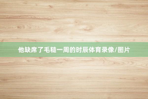 他缺席了毛糙一周的时辰体育录像/图片