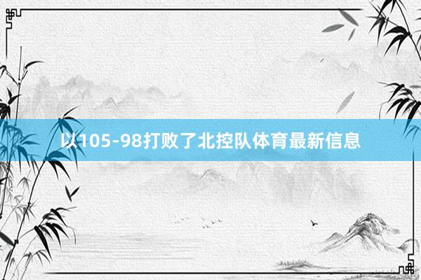 以105-98打败了北控队体育最新信息