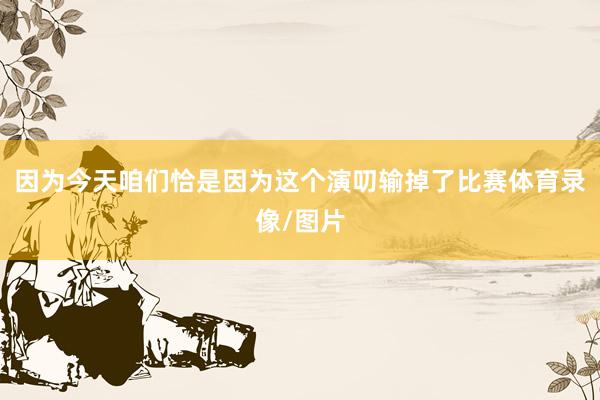 因为今天咱们恰是因为这个演叨输掉了比赛体育录像/图片