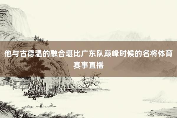 他与古德温的融合堪比广东队巅峰时候的名将体育赛事直播
