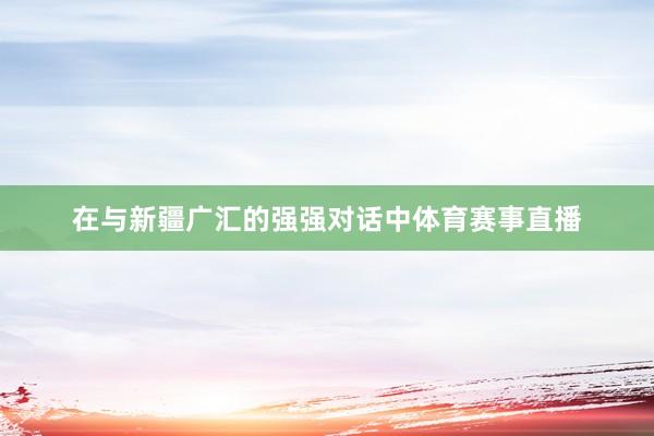 在与新疆广汇的强强对话中体育赛事直播