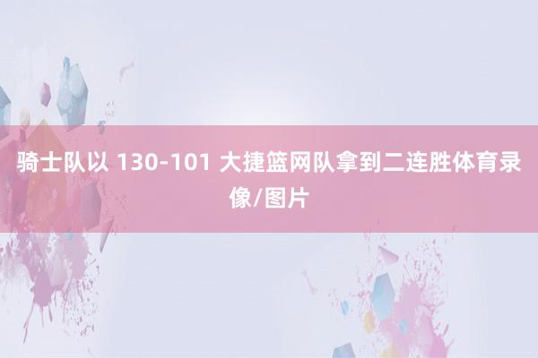 骑士队以 130-101 大捷篮网队拿到二连胜体育录像/图片
