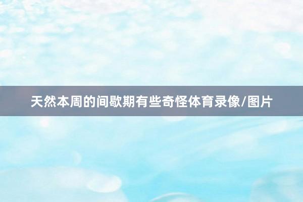 天然本周的间歇期有些奇怪体育录像/图片